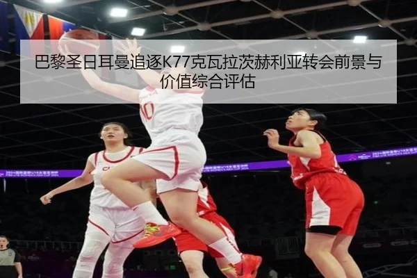 巴黎圣日耳曼追逐K77克瓦拉茨赫利亚转会前景与价值综合评估