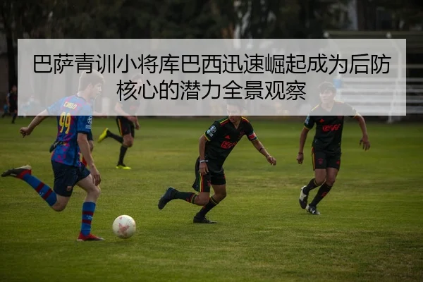 巴萨青训小将库巴西迅速崛起成为后防核心的潜力全景观察