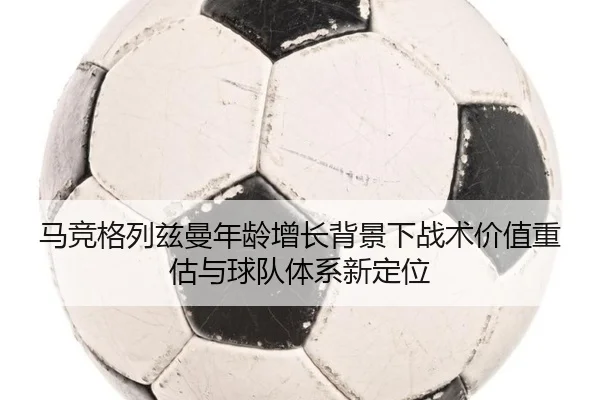 马竞格列兹曼年龄增长背景下战术价值重估与球队体系新定位