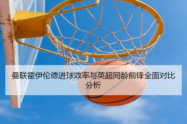 曼联霍伊伦德进球效率与英超同龄前锋全面对比分析