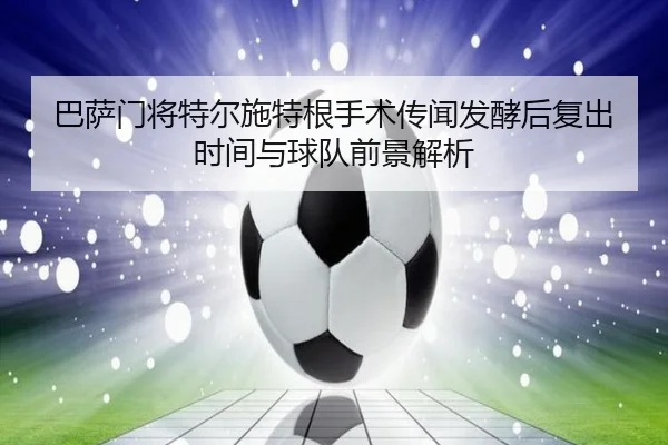 巴萨门将特尔施特根手术传闻发酵后复出时间与球队前景解析