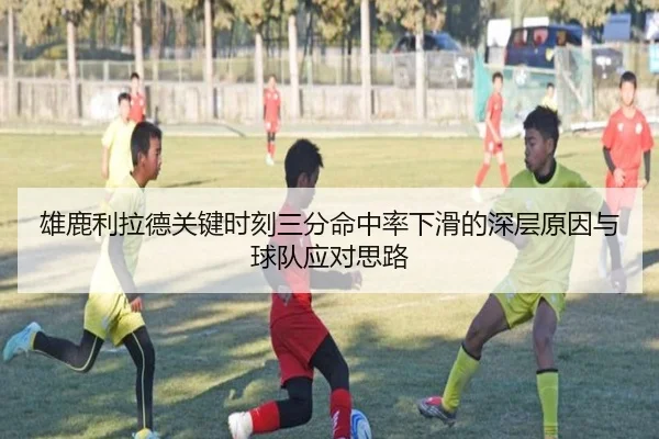 雄鹿利拉德关键时刻三分命中率下滑的深层原因与球队应对思路