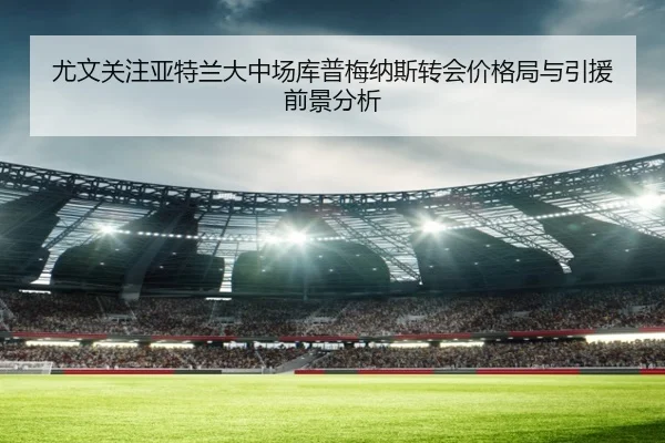 尤文关注亚特兰大中场库普梅纳斯转会价格局与引援前景分析