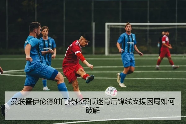 曼联霍伊伦德射门转化率低迷背后锋线支援困局如何破解