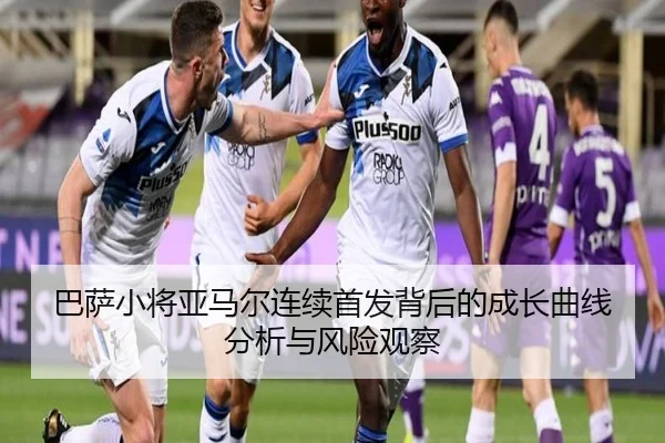 巴萨小将亚马尔连续首发背后的成长曲线分析与风险观察