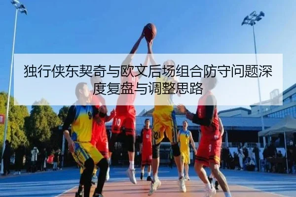 独行侠东契奇与欧文后场组合防守问题深度复盘与调整思路