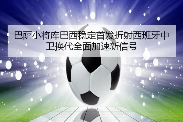 巴萨小将库巴西稳定首发折射西班牙中卫换代全面加速新信号