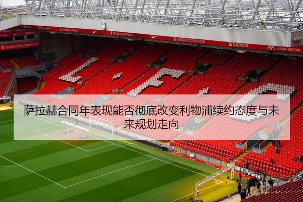 萨拉赫合同年表现能否彻底改变利物浦续约态度与未来规划走向