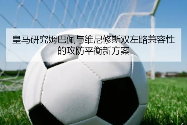 皇马研究姆巴佩与维尼修斯双左路兼容性的攻防平衡新方案