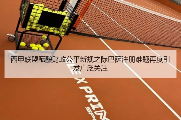 西甲联盟酝酿财政公平新规之际巴萨注册难题再度引发广泛关注
