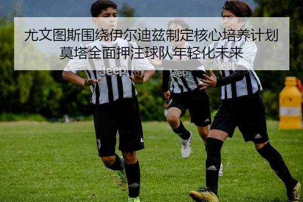 尤文图斯围绕伊尔迪兹制定核心培养计划莫塔全面押注球队年轻化未来