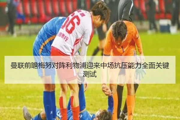 曼联前瞻梅努对阵利物浦迎来中场抗压能力全面关键测试