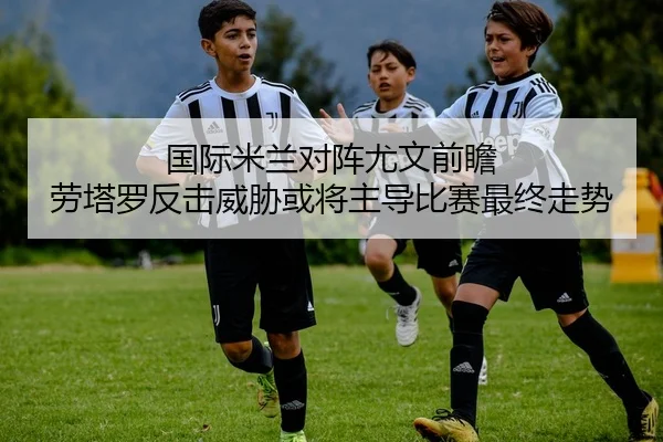 国际米兰对阵尤文前瞻 劳塔罗反击威胁或将主导比赛最终走势