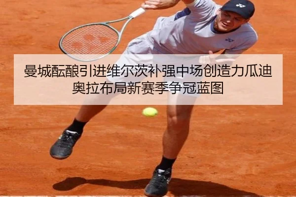 曼城酝酿引进维尔茨补强中场创造力瓜迪奥拉布局新赛季争冠蓝图